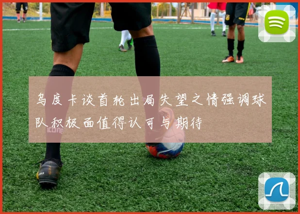 乌度卡谈首轮出局失望之情强调球队积极面值得认可与期待