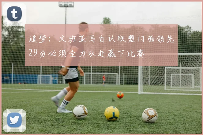 追梦：文班亚马自认联盟门面领先29分必须全力以赴赢下比赛