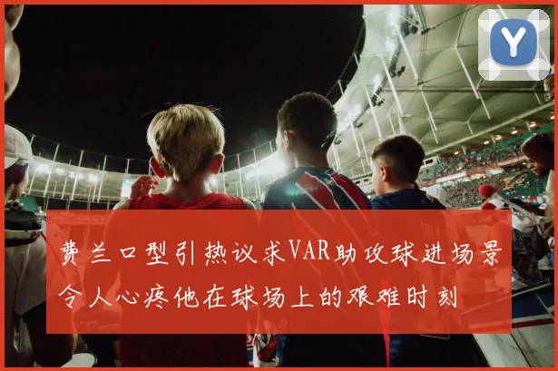 费兰口型引热议求VAR助攻球进场景令人心疼他在球场上的艰难时刻