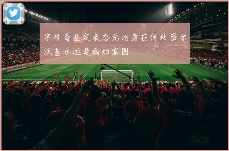 字母哥坚定表态无论身在何处密尔沃基永远是我的家园