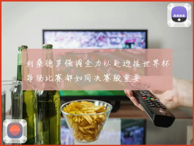 利桑德罗强调全力以赴迎接世界杯每场比赛都如同决赛般重要