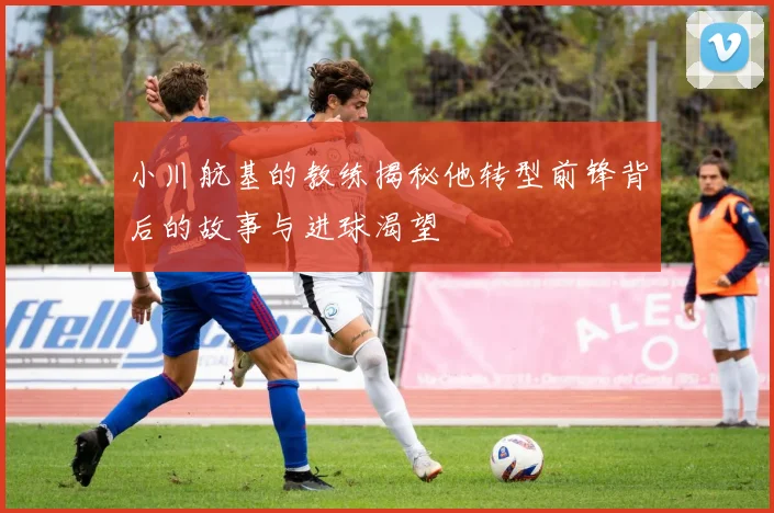 小川航基的教练揭秘他转型前锋背后的故事与进球渴望