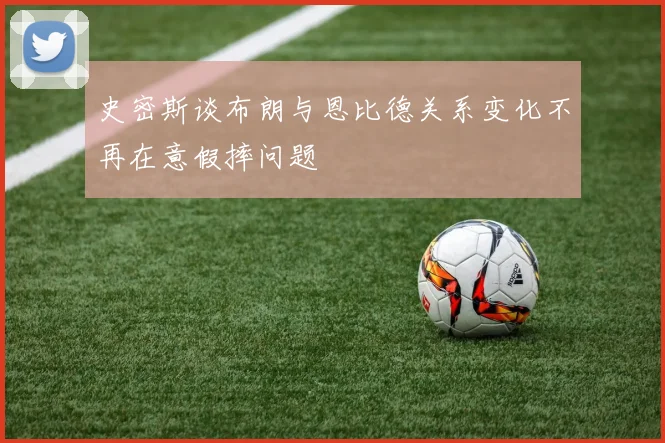 史密斯谈布朗与恩比德关系变化不再在意假摔问题