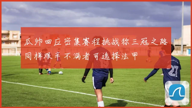 瓜帅回应密集赛程挑战称三冠之路同样艰辛不满者可选择法甲