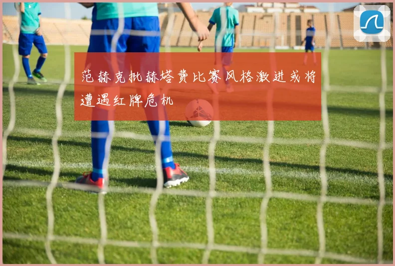 范赫克批赫塔费比赛风格激进或将遭遇红牌危机