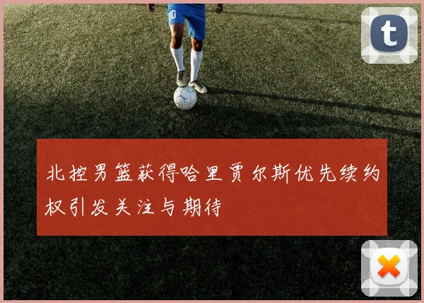 北控男篮获得哈里贾尔斯优先续约权引发关注与期待