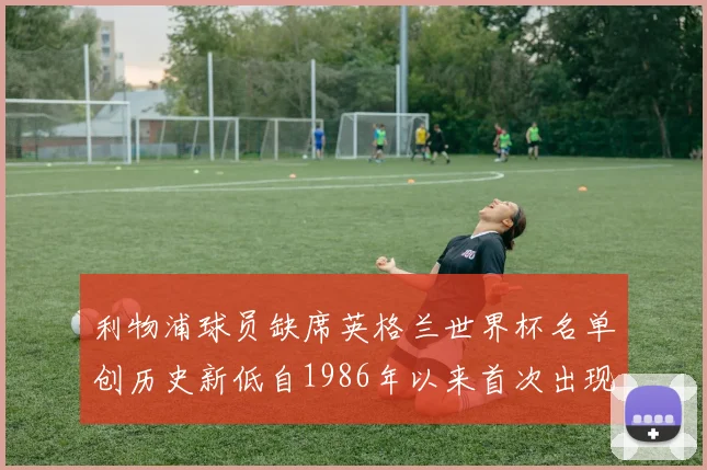 利物浦球员缺席英格兰世界杯名单创历史新低自1986年以来首次出现