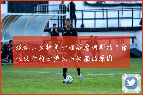 媒体人分析勇士追逐詹姆斯的可能性低于骑士热火和快船的原因