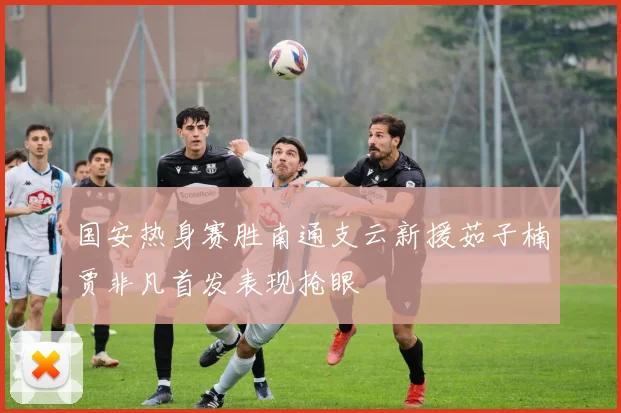 国安热身赛胜南通支云新援茹子楠贾非凡首发表现抢眼