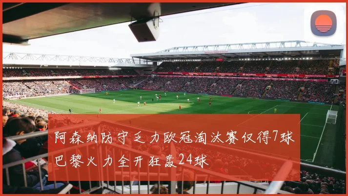 阿森纳防守乏力欧冠淘汰赛仅得7球巴黎火力全开狂轰24球