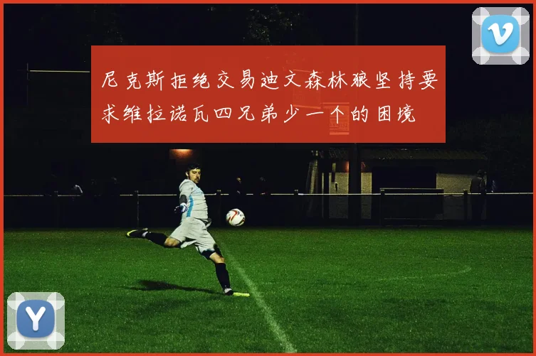 尼克斯拒绝交易迪文森林狼坚持要求维拉诺瓦四兄弟少一个的困境