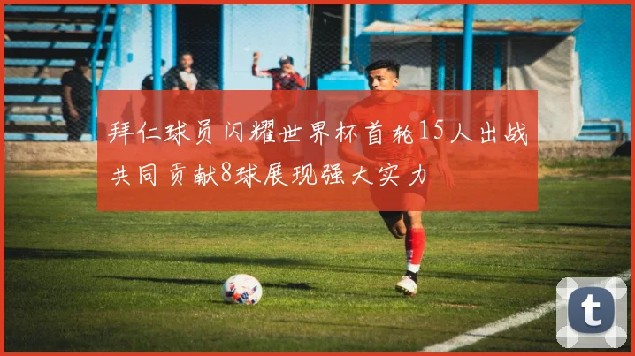 拜仁球员闪耀世界杯首轮15人出战共同贡献8球展现强大实力