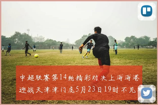 中超联赛第14轮精彩对决上海海港迎战天津津门虎5月23日19时不见不散