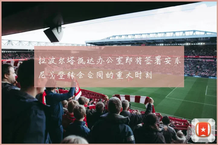 拉波尔塔抵达办公室即将签署安东尼戈登转会合同的重大时刻
