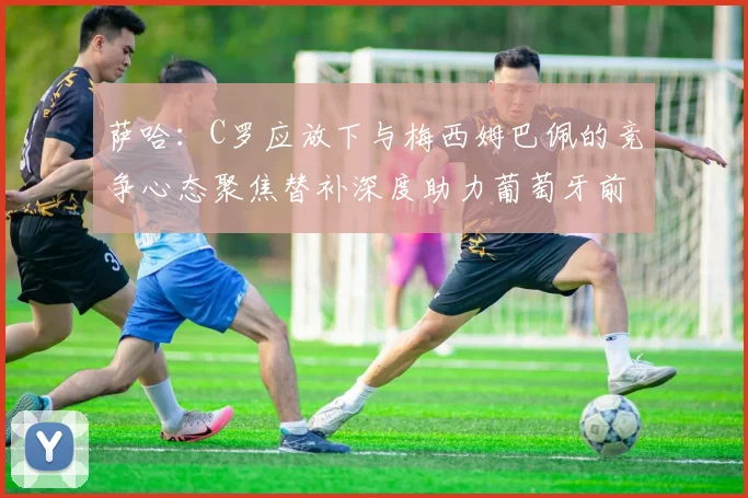 萨哈：C罗应放下与梅西姆巴佩的竞争心态聚焦替补深度助力葡萄牙前行