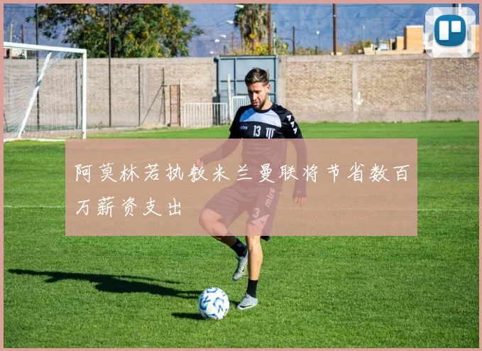阿莫林若执教米兰曼联将节省数百万薪资支出