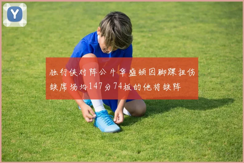 独行侠对阵公牛华盛顿因脚踝扭伤缺席场均147分74板的他将缺阵