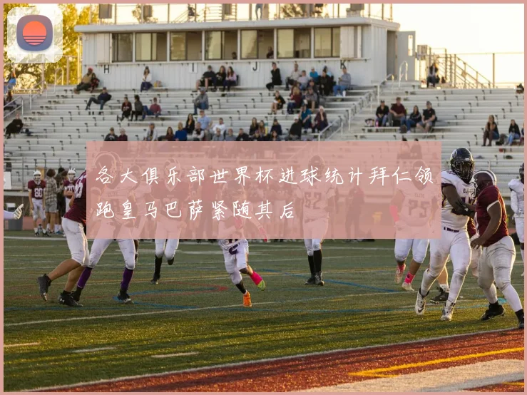 各大俱乐部世界杯进球统计拜仁领跑皇马巴萨紧随其后
