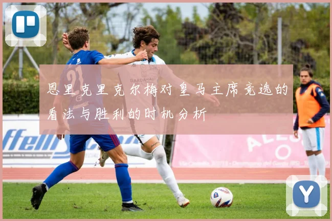 恩里克里克尔梅对皇马主席竞选的看法与胜利的时机分析