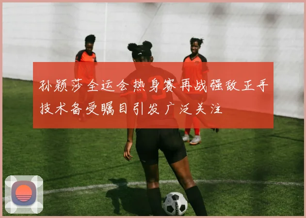 孙颖莎全运会热身赛再战强敌正手技术备受瞩目引发广泛关注