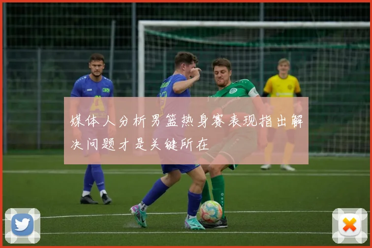媒体人分析男篮热身赛表现指出解决问题才是关键所在