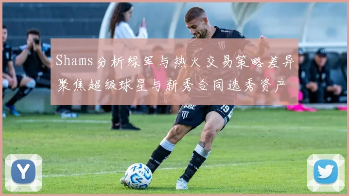 Shams分析绿军与热火交易策略差异聚焦超级球星与新秀合同选秀资产
